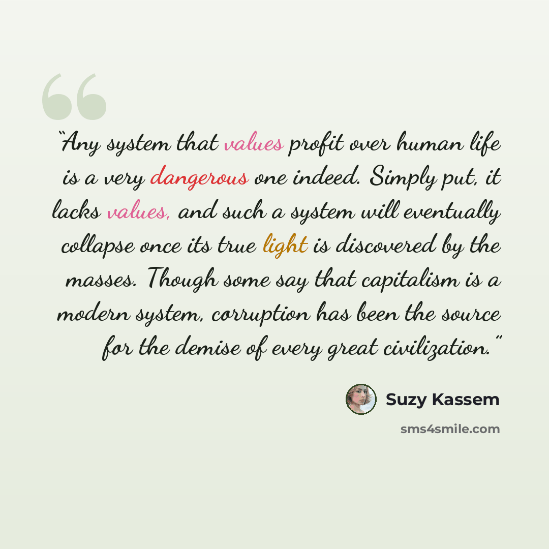 “Any system that values profit over human life is a very dangerous one indeed. Simply put, it lacks values, and such a system will eventually collapse once its true light is discovered by the masses. Though some say that capitalism is a modern system, corruption has been the source for the demise…” quote by Suzy Kassem