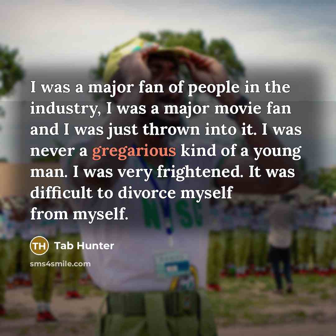 “I was a major fan of people in the industry, I was a major movie fan and I was just thrown into it. I was never a gregarious kind of a young man. I was very frightened. It was difficult to divorce myself from myself.” quote by Tab Hunter
