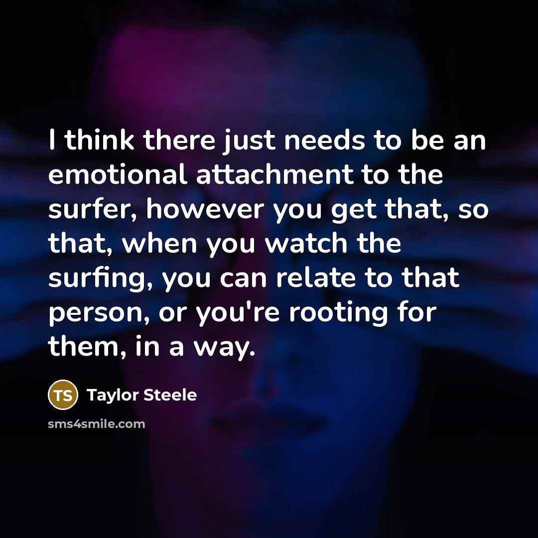 “I think there just needs to be an emotional attachment to the surfer, however you get that, so that, when you watch the surfing, you can relate to that person, or you're rooting for them, in a way.” quote by Taylor Steele