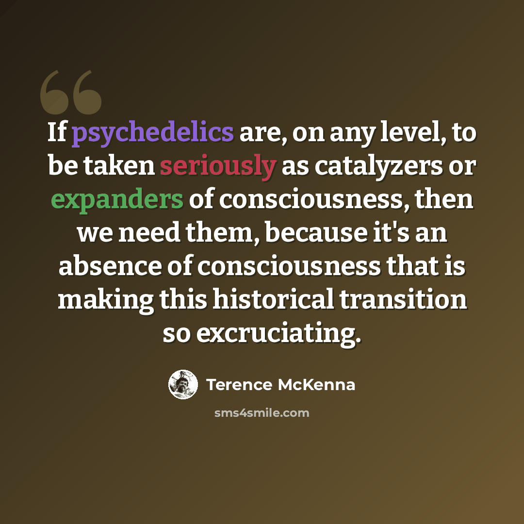 “If psychedelics are, on any level, to be taken seriously as catalyzers or expanders of consciousness, then we need them, because it's an absence of consciousness that is making this historical transition so excruciating.” quote by Terence McKenna