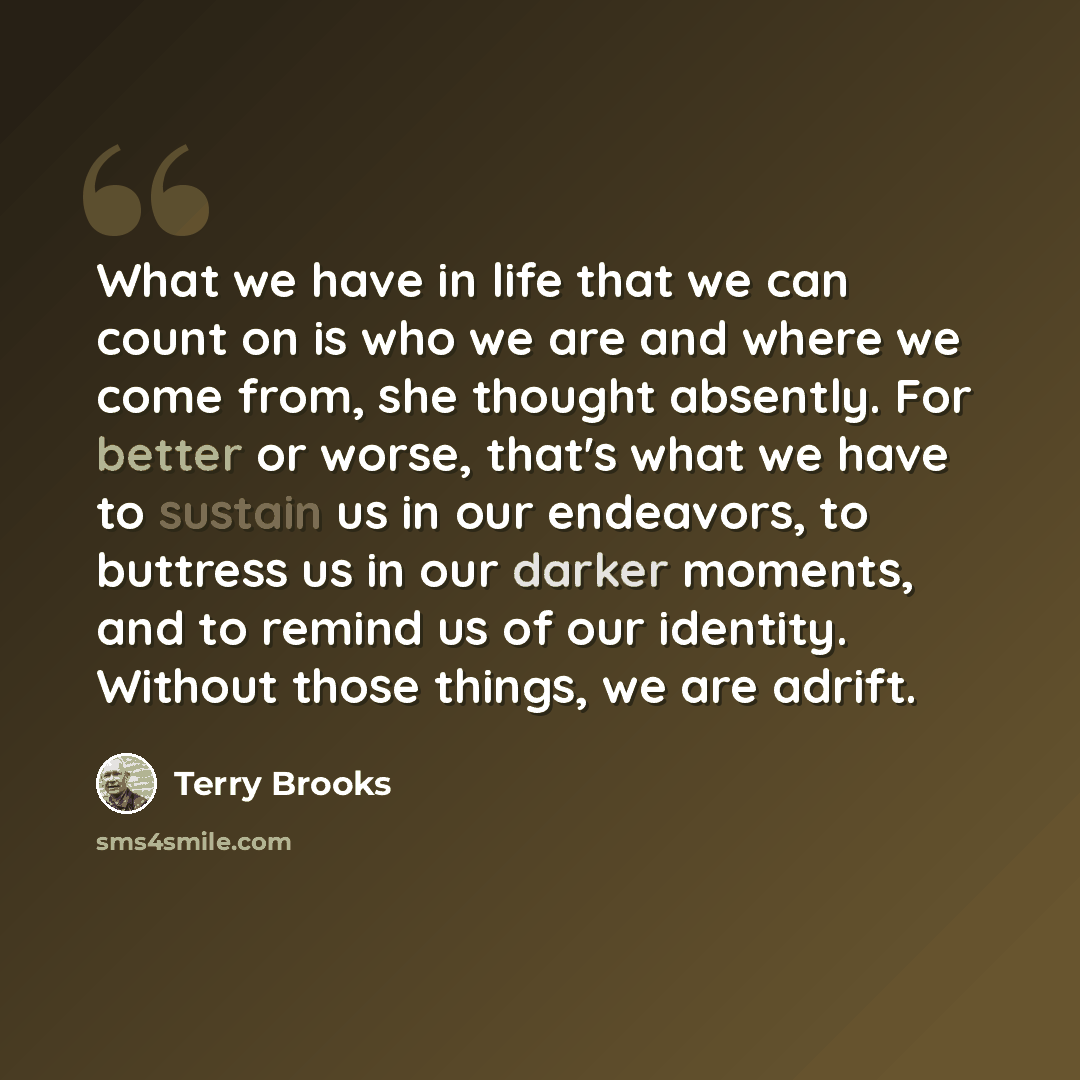 “What we have in life that we can count on is who we are and where we come from, she thought absently. For better or worse, that's what we have to sustain us in our endeavors, to buttress us in our darker moments, and to remind us of our identity. Without those things, we are adrift.” quote by Terry Brooks