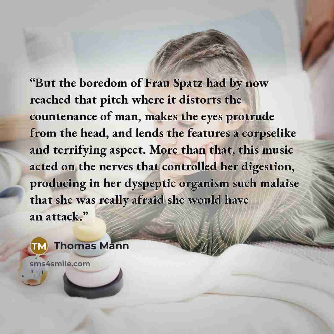 “But the boredom of Frau Spatz had by now reached that pitch where it distorts the countenance of man, makes the eyes protrude from the head, and lends the features a corpselike and terrifying aspect. More than that, this music acted on the nerves that controlled her digestion, producing in her…” quote by Thomas Mann