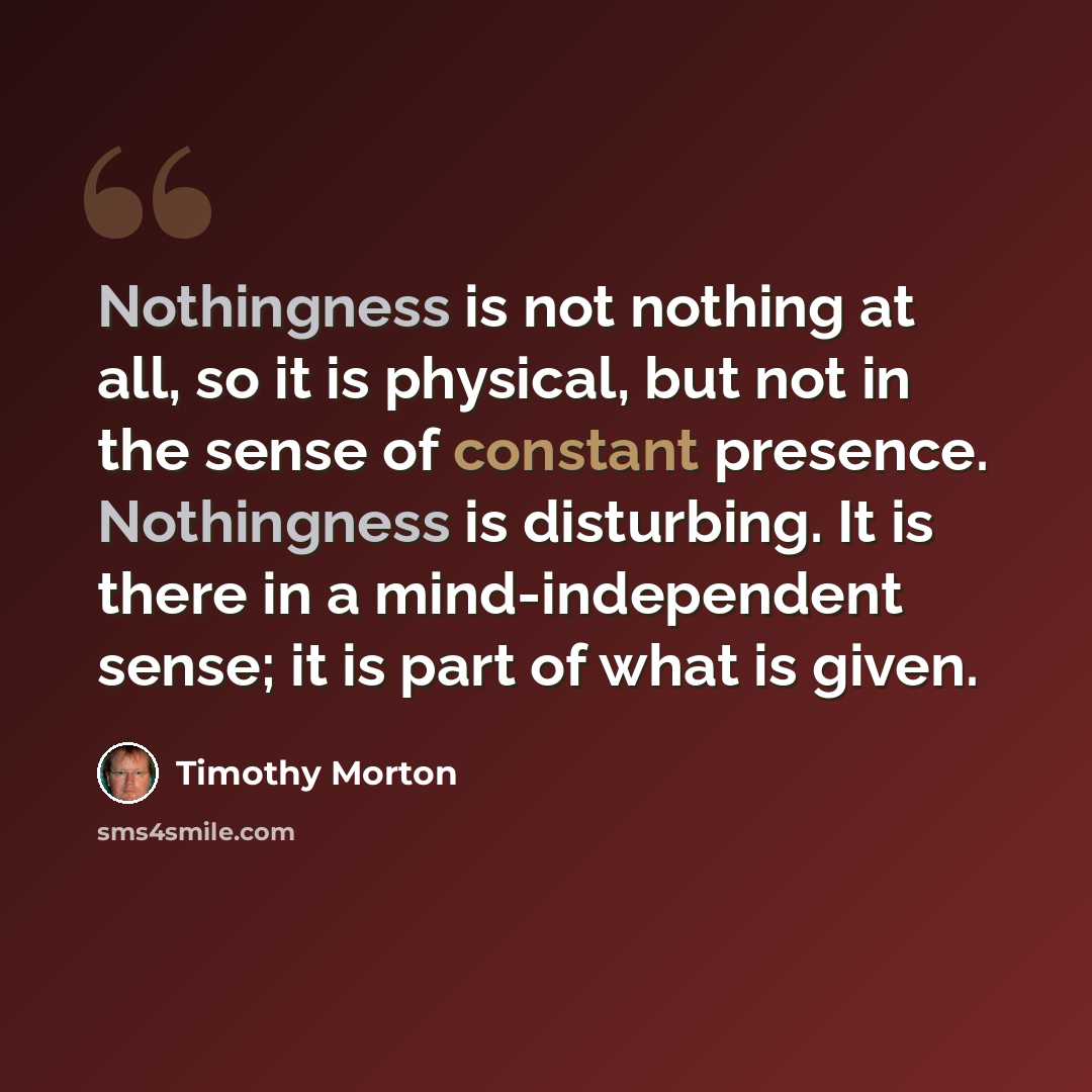“Nothingness is not nothing at all, so it is physical, but not in the sense of constant presence. Nothingness is disturbing. It is there in a mind-independent sense; it is part of what is given.” quote by Timothy Morton