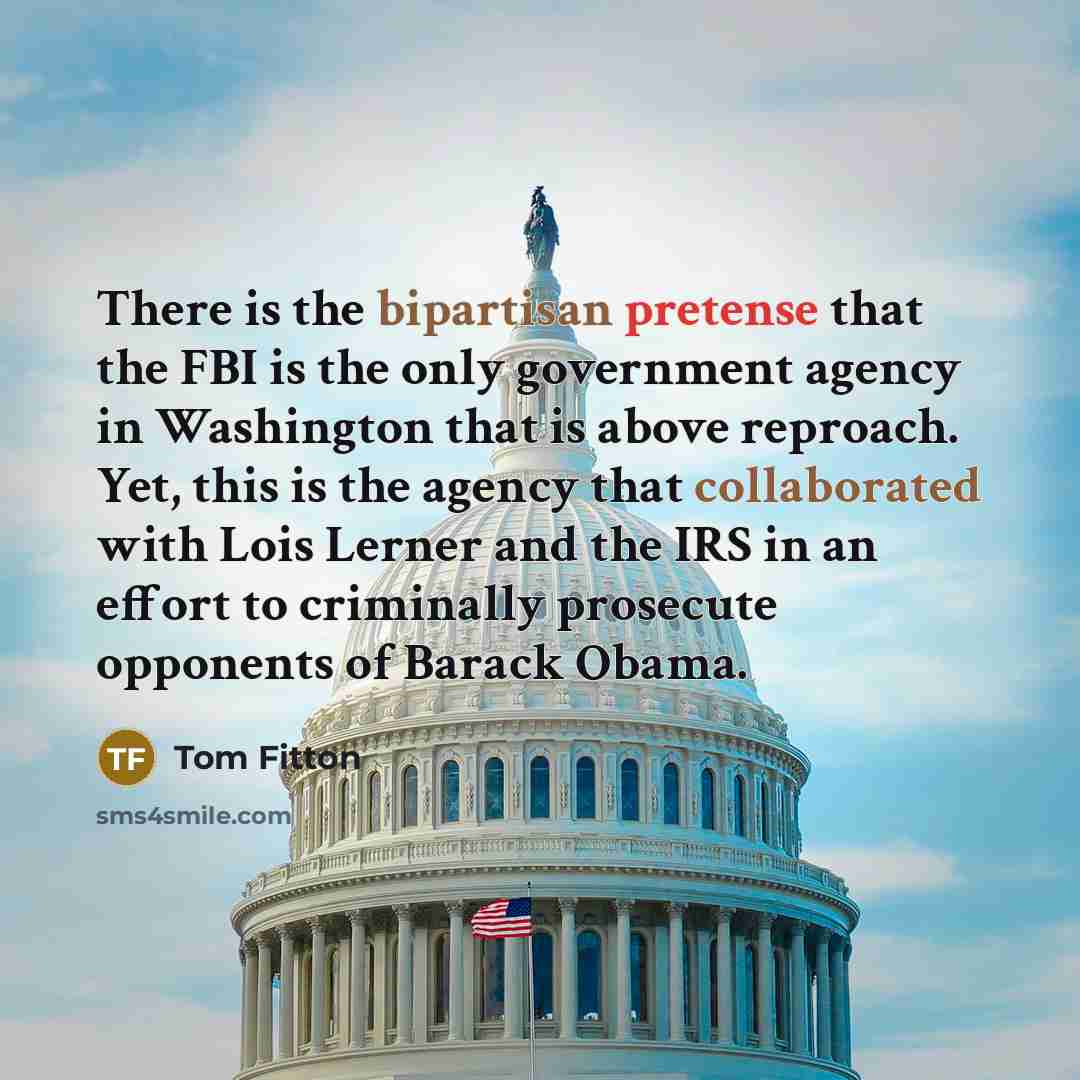“There is the bipartisan pretense that the FBI is the only government agency in Washington that is above reproach. Yet, this is the agency that collaborated with Lois Lerner and the IRS in an effort to criminally prosecute opponents of Barack Obama.” quote by Tom Fitton