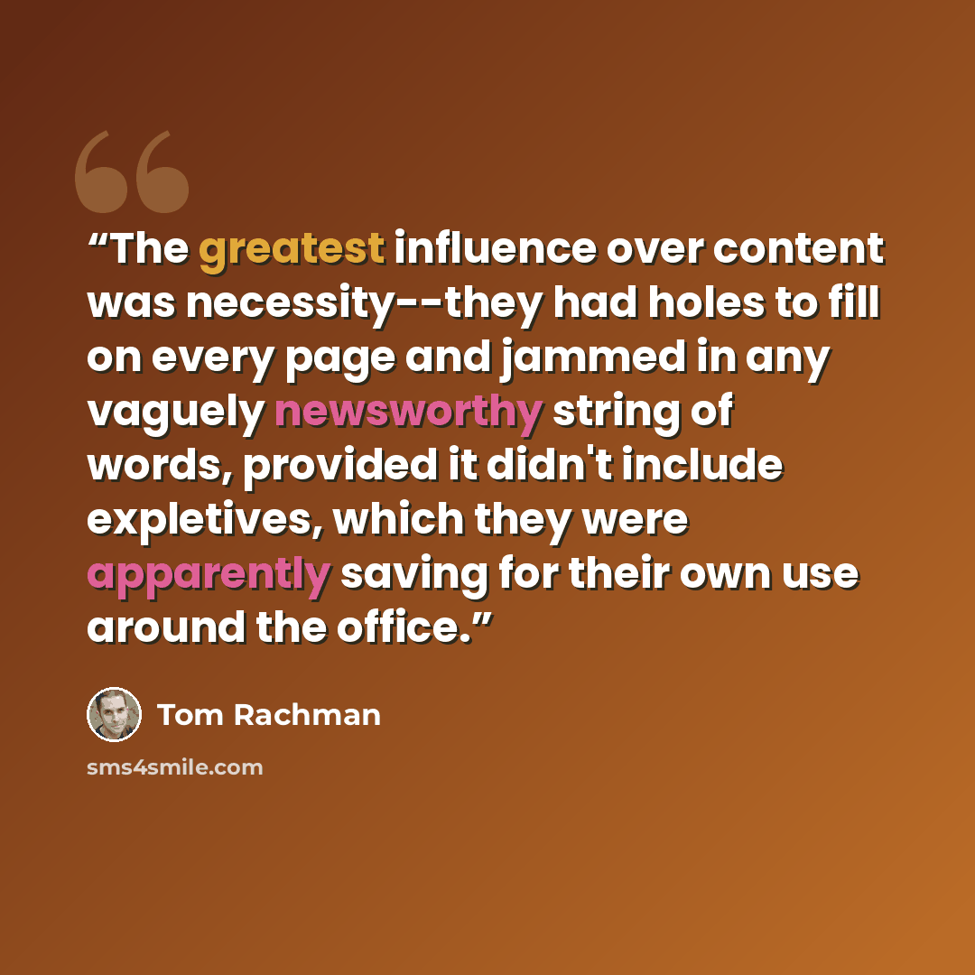 “The greatest influence over content was necessity--they had holes to fill on every page and jammed in any vaguely newsworthy string of words, provided it didn't include expletives, which they were apparently saving for their own use around the office.” quote by Tom Rachman