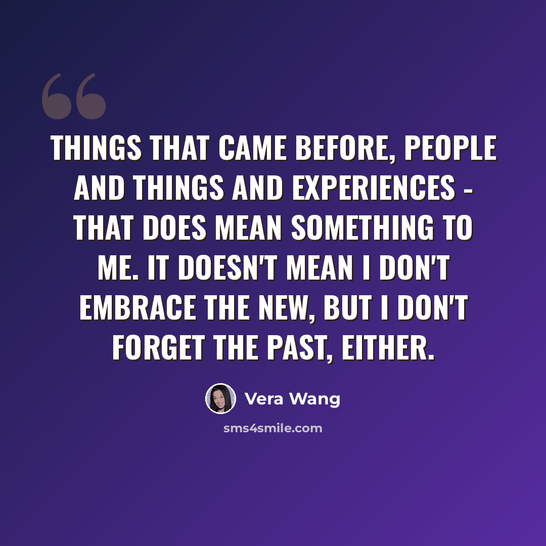 “Things that came before, people and things and experiences - that does mean something to me. It doesn't mean I don't embrace the new, but I don't forget the past, either.” quote by Vera Wang
