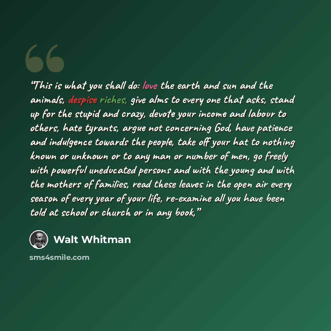 “This is what you shall do: love the earth and sun and the animals, despise riches, give alms to every one that asks, stand up for the stupid and crazy, devote your income and labour to others, hate tyrants, argue not concerning God, have patience and indulgence towards the people, take off your…” quote by Walt Whitman