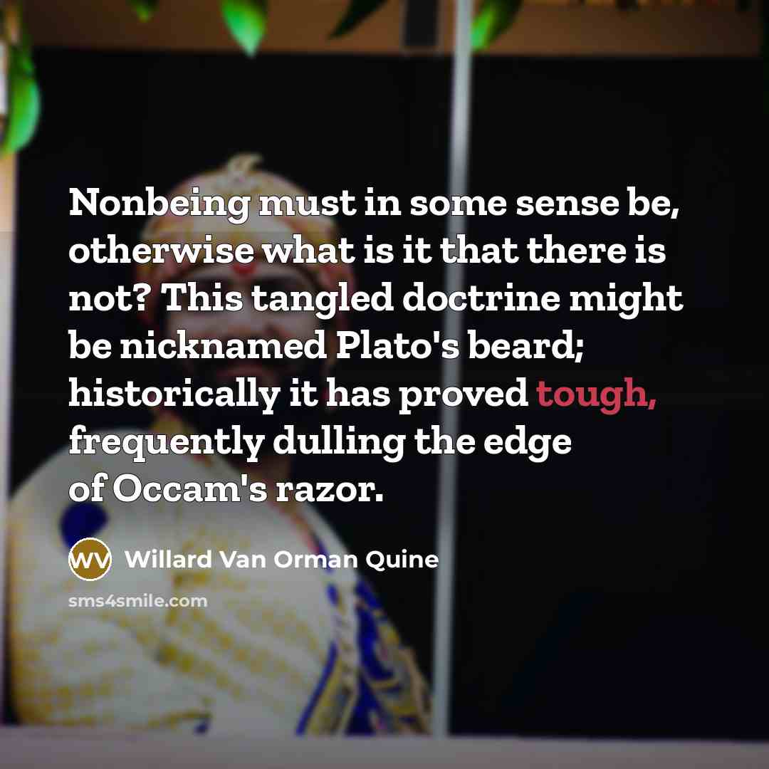“Nonbeing must in some sense be, otherwise what is it that there is not? This tangled doctrine might be nicknamed Plato's beard; historically it has proved tough, frequently dulling the edge of Occam's razor.” quote by Willard Van Orman Quine