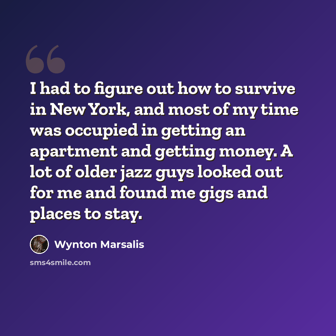 “I had to figure out how to survive in New York, and most of my time was occupied in getting an apartment and getting money. A lot of older jazz guys looked out for me and found me gigs and places to stay.” quote by Wynton Marsalis