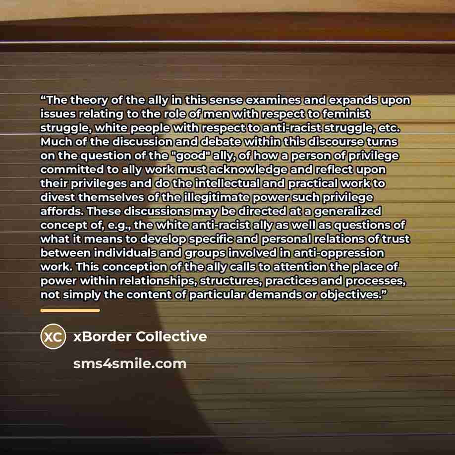 “The theory of the ally in this sense examines and expands upon issues relating to the role of men with respect to feminist struggle, white people with respect to anti-racist struggle, etc. Much of the discussion and debate within this discourse turns on the question of the "good" ally, of how a…” quote by xBorder Collective