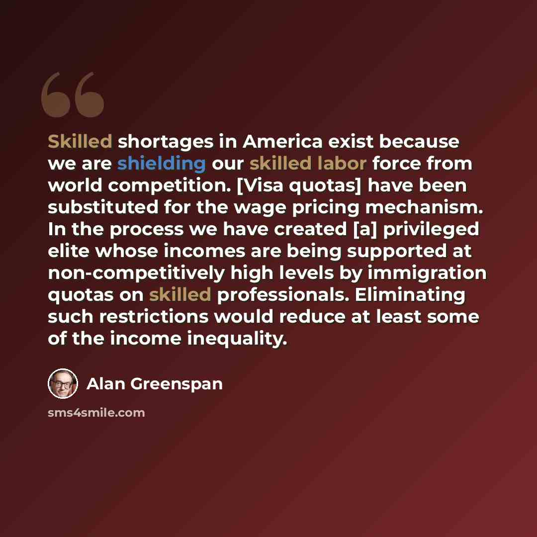 “Skilled shortages in America exist because we are shielding our skilled labor force from world competition. [Visa quotas] have been substituted for the wage pricing mechanism. In the process we have created [a] privileged elite whose incomes are being supported at non-competitively high levels by…” quote by Alan Greenspan