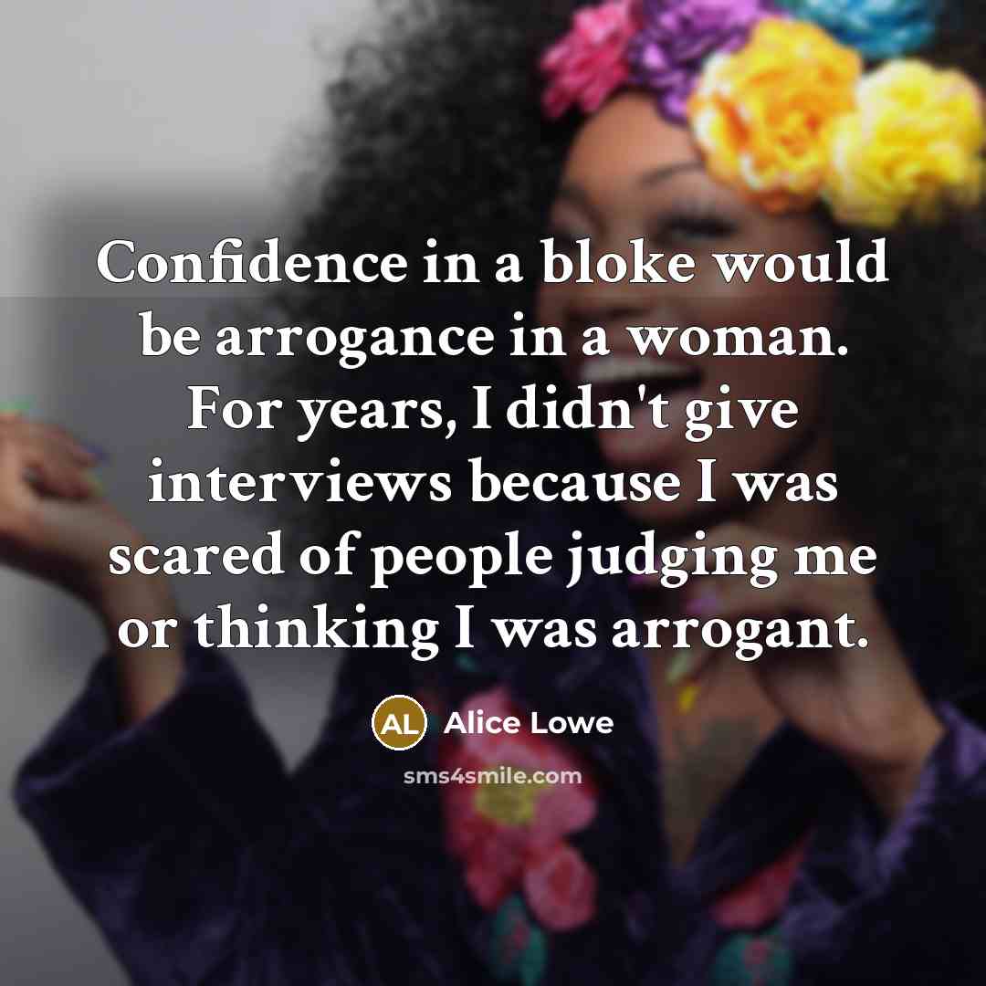 “Confidence in a bloke would be arrogance in a woman. For years, I didn't give interviews because I was scared of people judging me or thinking I was arrogant.” quote by Alice Lowe