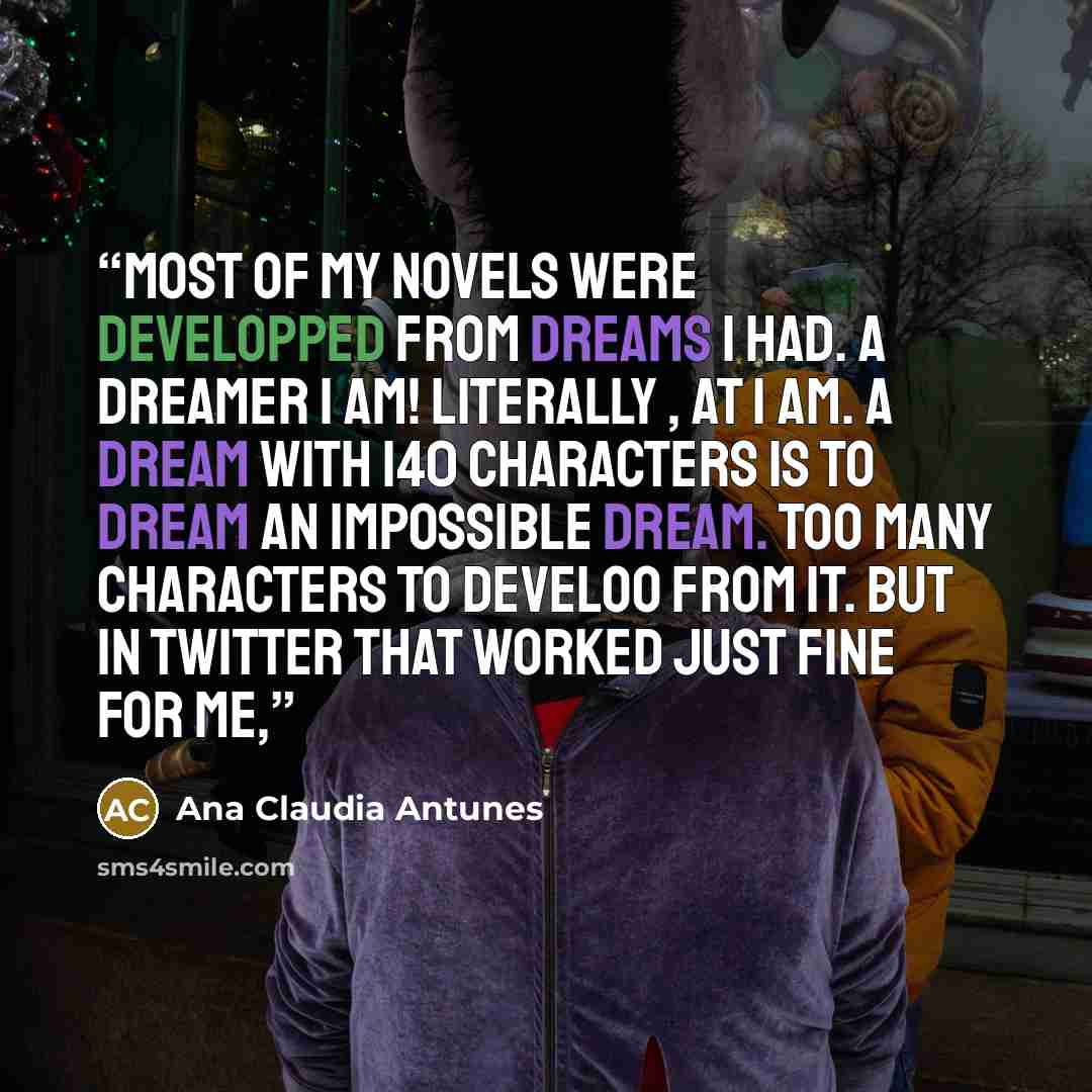 “Most of my novels were developped from dreams I had. A dreamer I AM! Literally , at 1 AM. A dream with 140 characters is to dream an impossible dream. Too many characters to develoo from it. But in twitter that worked just fine for me,” quote by Ana Claudia Antunes