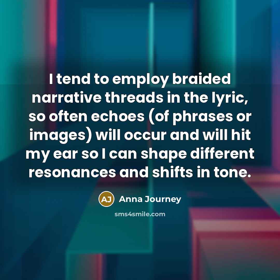 “I tend to employ braided narrative threads in the lyric, so often echoes (of phrases or images) will occur and will hit my ear so I can shape different resonances and shifts in tone.” quote by Anna Journey