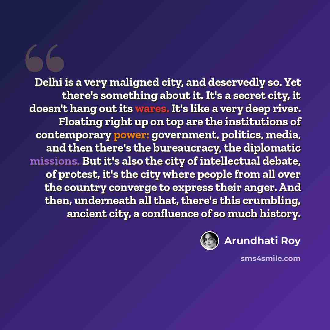 “Delhi is a very maligned city, and deservedly so. Yet there's something about it. It's a secret city, it doesn't hang out its wares. It's like a very deep river. Floating right up on top are the institutions of contemporary power: government, politics, media, and then there's the bureaucracy, the…” quote by Arundhati Roy