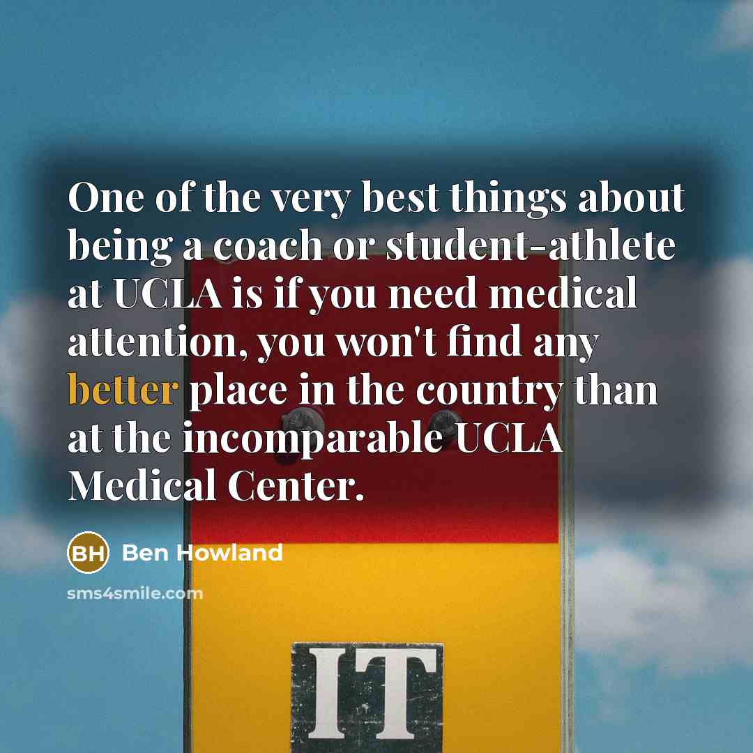 “One of the very best things about being a coach or student-athlete at UCLA is if you need medical attention, you won't find any better place in the country than at the incomparable UCLA Medical Center.” quote by Ben Howland