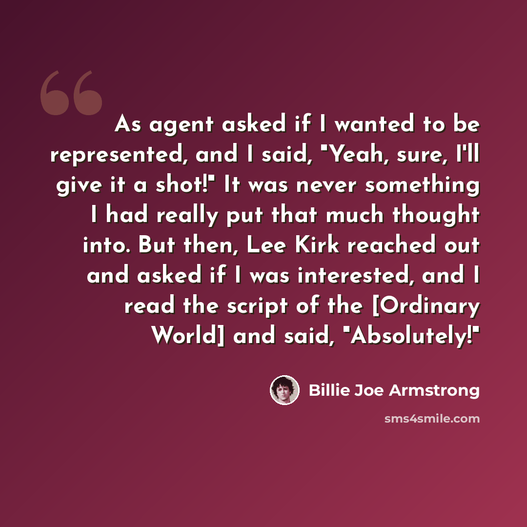 “As agent asked if I wanted to be represented, and I said, "Yeah, sure, I'll give it a shot!" It was never something I had really put that much thought into. But then, Lee Kirk reached out and asked if I was interested, and I read the script of the [Ordinary World] and said, "Absolutely!"” quote by Billie Joe Armstrong