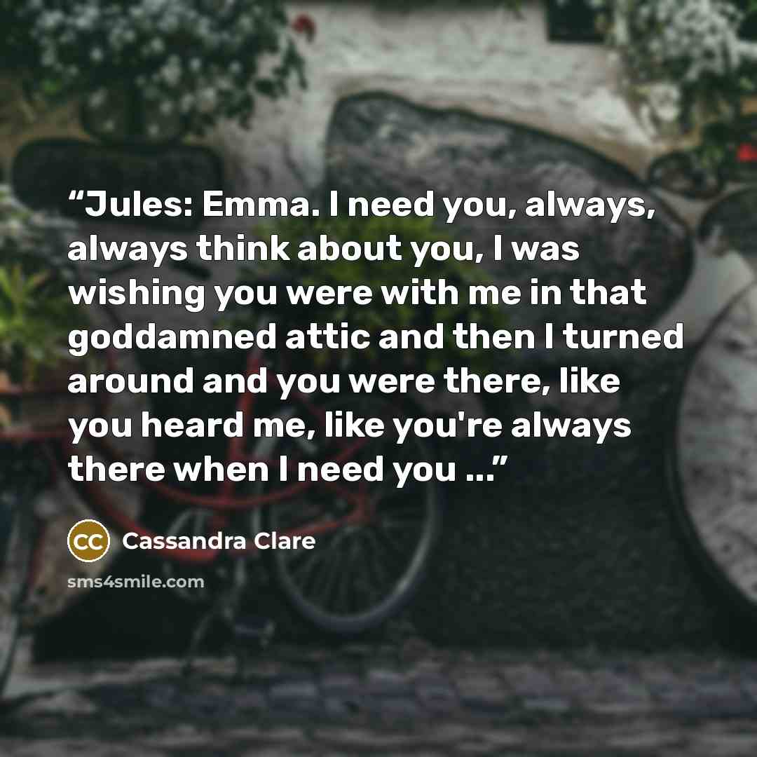 “Jules: Emma. I need you, always, always think about you, I was wishing you were with me in that goddamned attic and then I turned around and you were there, like you heard me, like you're always there when I need you ...” quote by Cassandra Clare