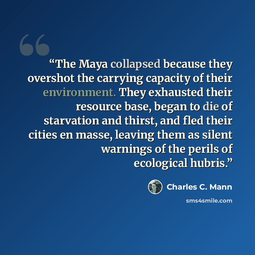 “The Maya collapsed because they overshot the carrying capacity of their environment. They exhausted their resource base, began to die of starvation and thirst, and fled their cities en masse, leaving them as silent warnings of the perils of ecological hubris.” quote by Charles C. Mann