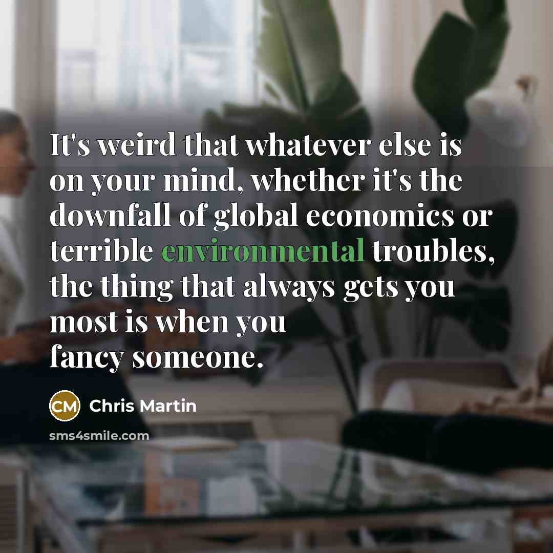 “It's weird that whatever else is on your mind, whether it's the downfall of global economics or terrible environmental troubles, the thing that always gets you most is when you fancy someone.” quote by Chris Martin