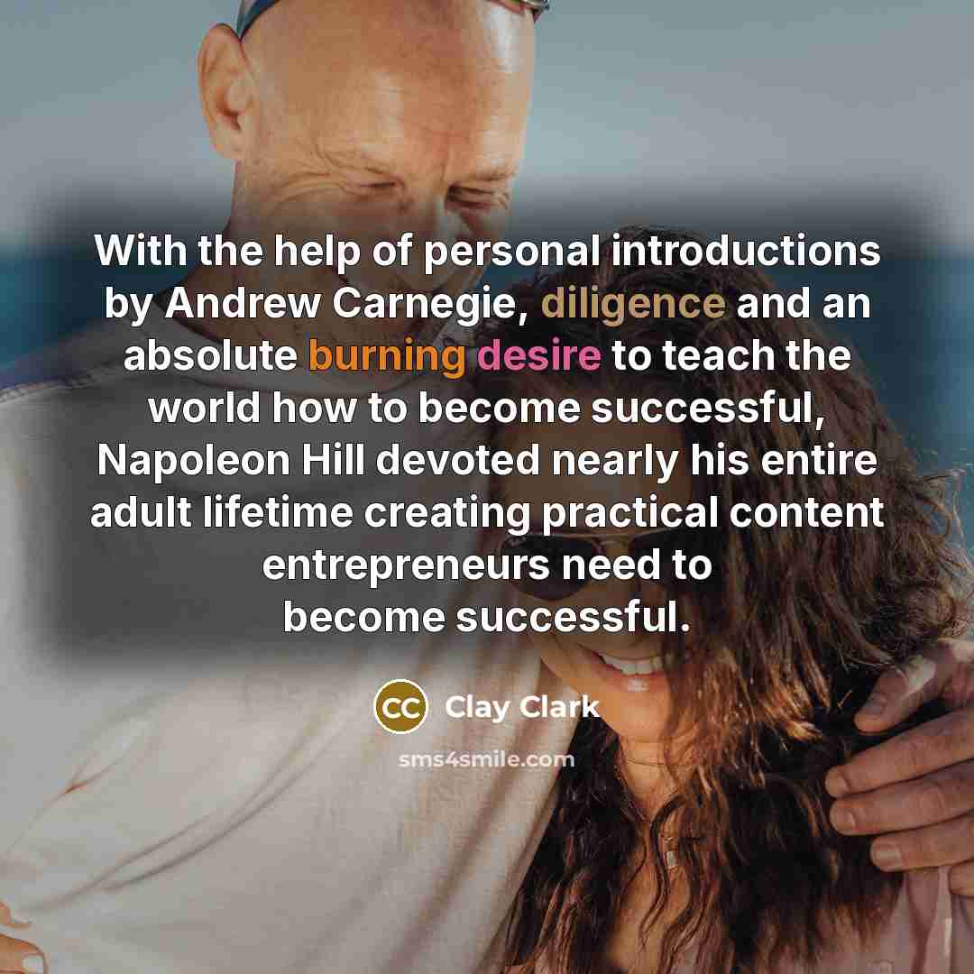 “With the help of personal introductions by Andrew Carnegie, diligence and an absolute burning desire to teach the world how to become successful, Napoleon Hill devoted nearly his entire adult lifetime creating practical content entrepreneurs need to become successful.” quote by Clay Clark
