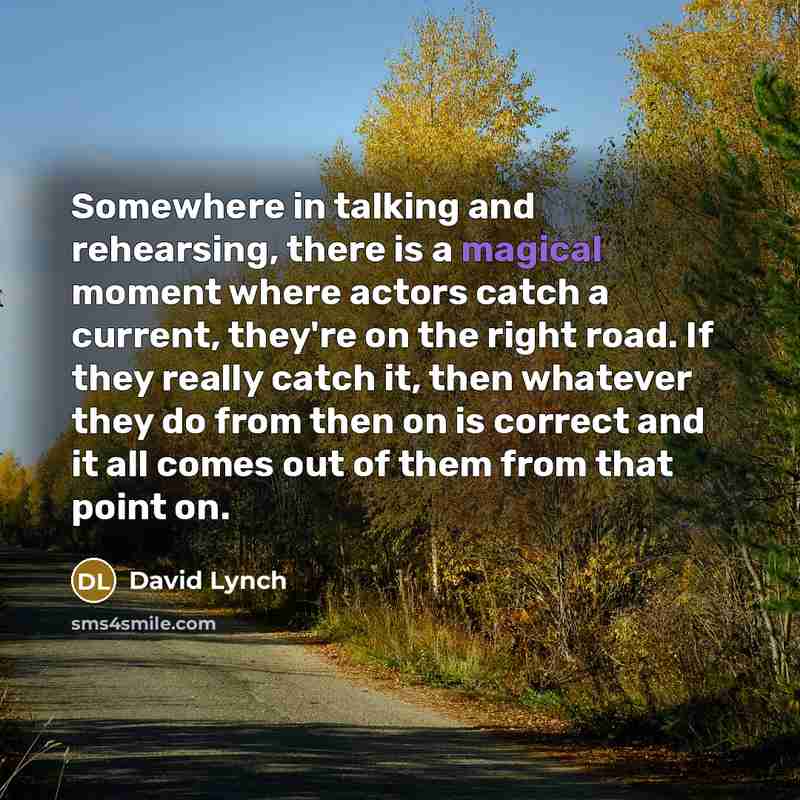 “Somewhere in talking and rehearsing, there is a magical moment where actors catch a current, they're on the right road. If they really catch it, then whatever they do from then on is correct and it all comes out of them from that point on.” quote by David Lynch
