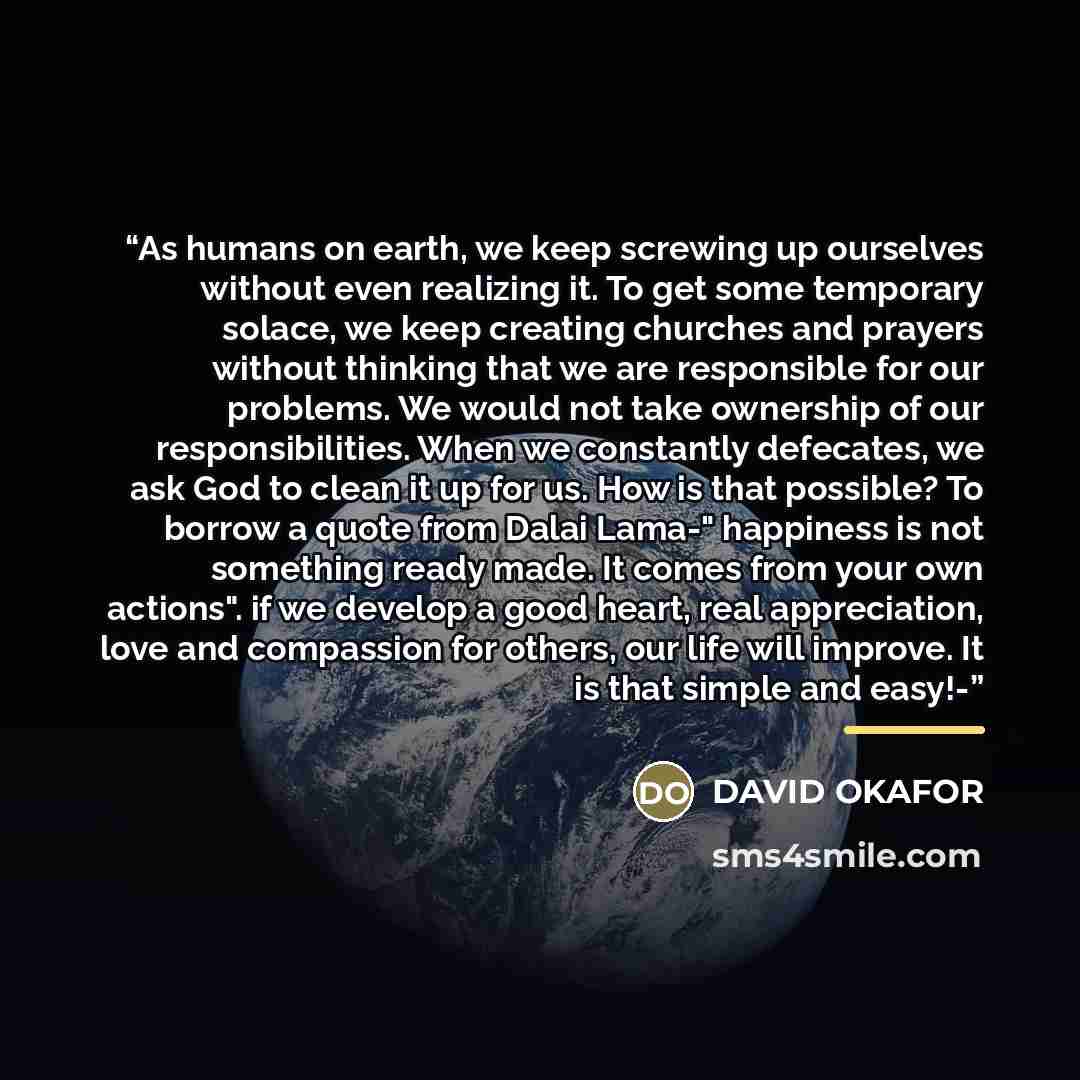 “As humans on earth, we keep screwing up ourselves without even realizing it. To get some temporary solace, we keep creating churches and prayers without thinking that we are responsible for our problems. We would not take ownership of our responsibilities. When we constantly defecates, we ask God…” quote by DAVID OKAFOR