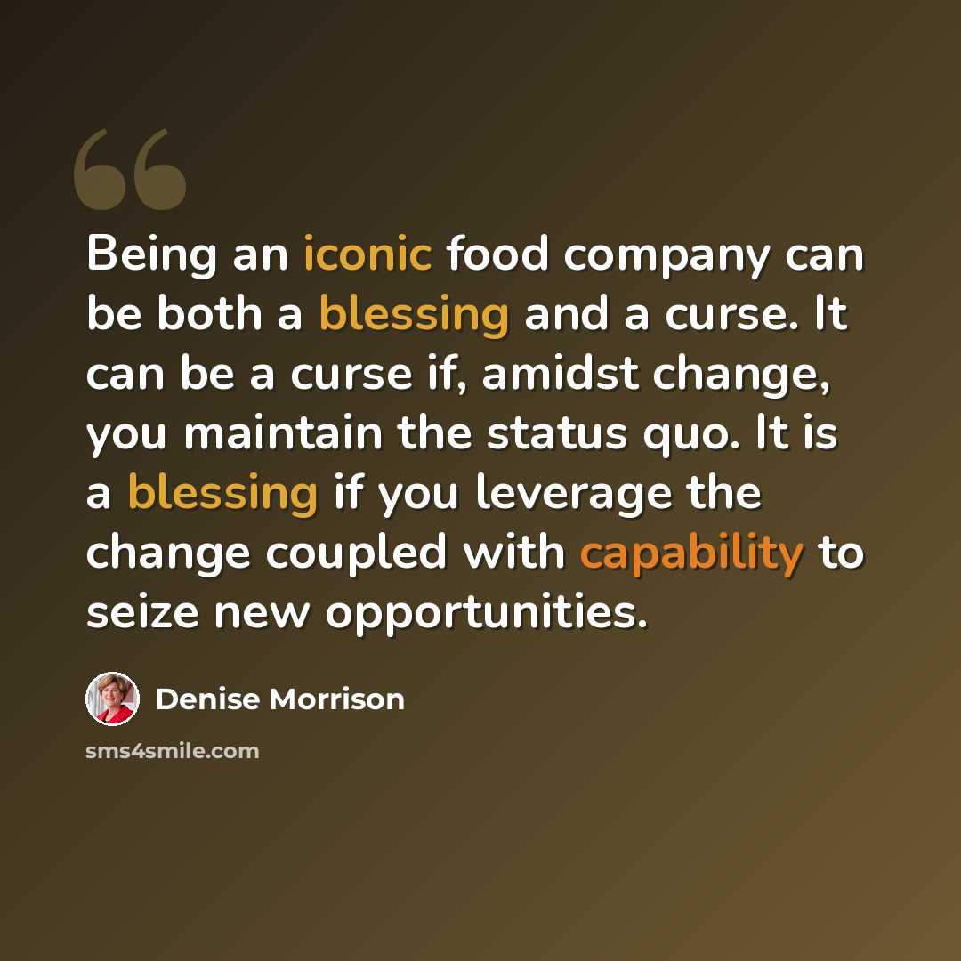 “Being an iconic food company can be both a blessing and a curse. It can be a curse if, amidst change, you maintain the status quo. It is a blessing if you leverage the change coupled with capability to seize new opportunities.” quote by Denise Morrison