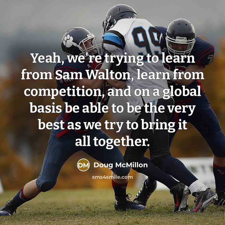 “Yeah, we're trying to learn from Sam Walton, learn from competition, and on a global basis be able to be the very best as we try to bring it all together.” quote by Doug McMillon