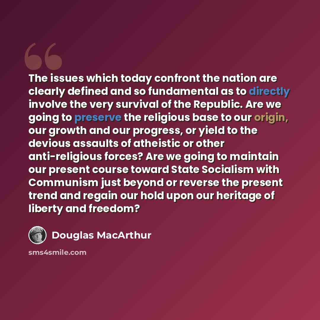 “The issues which today confront the nation are clearly defined and so fundamental as to directly involve the very survival of the Republic. Are we going to preserve the religious base to our origin, our growth and our progress, or yield to the devious assaults of atheistic or other anti-religious…” quote by Douglas MacArthur