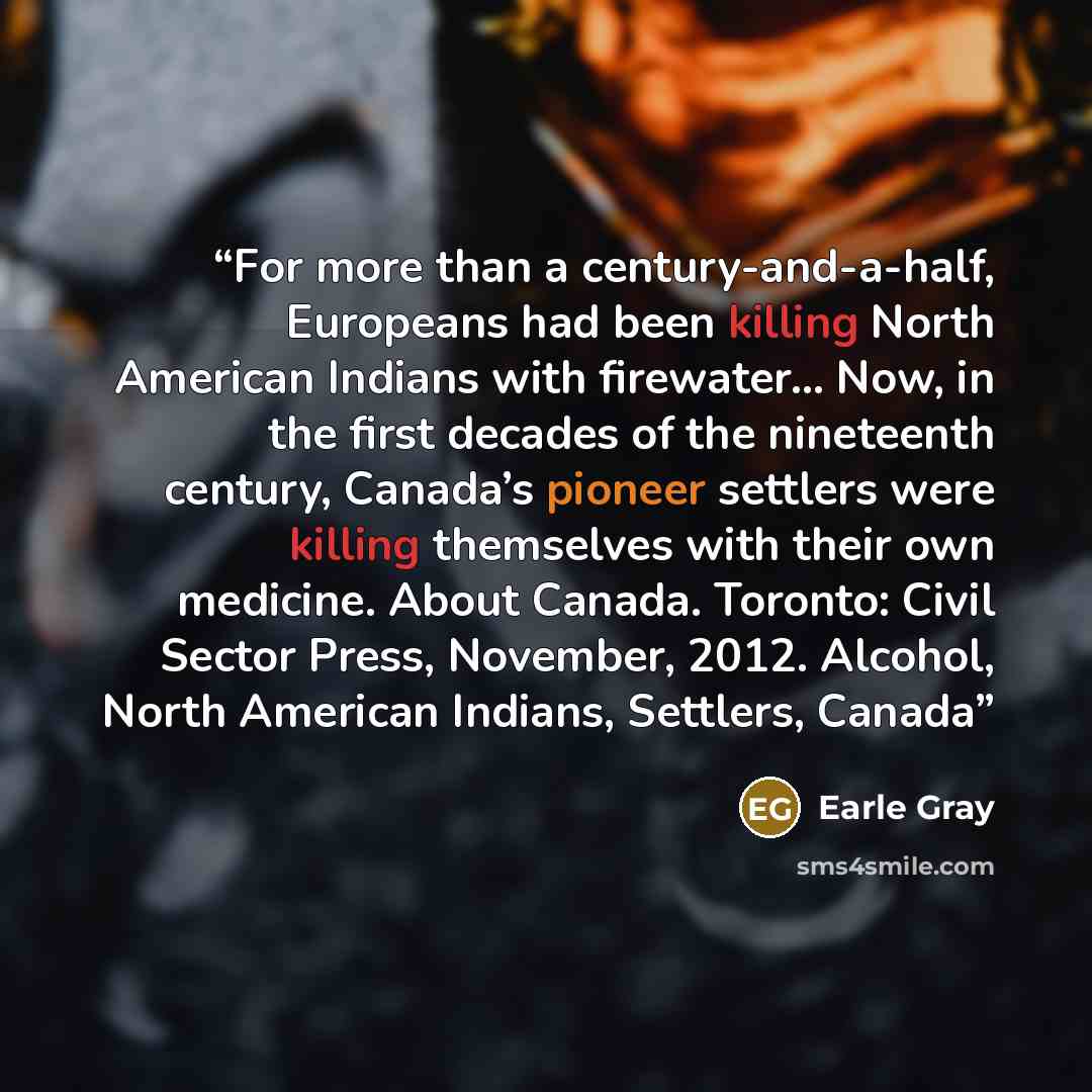 “For more than a century-and-a-half, Europeans had been killing North American Indians with firewater… Now, in the first decades of the nineteenth century, Canada’s pioneer settlers were killing themselves with their own medicine. About Canada. Toronto: Civil Sector Press, November, 2012. Alcohol…” quote by Earle Gray