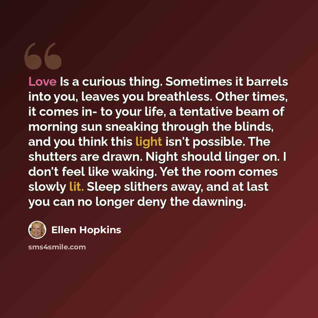“Love Is a curious thing. Sometimes it barrels into you, leaves you breathless. Other times, it comes in- to your life, a tentative beam of morning sun sneaking through the blinds, and you think this light isn't possible. The shutters are drawn. Night should linger on. I don't feel like waking. Yet…” quote by Ellen Hopkins