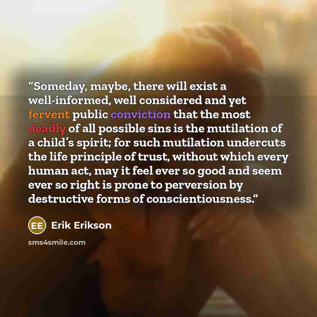 “Someday, maybe, there will exist a well-informed, well considered and yet fervent public conviction that the most deadly of all possible sins is the mutilation of a child’s spirit; for such mutilation undercuts the life principle of trust, without which every human act, may it feel ever so good…” quote by Erik Erikson