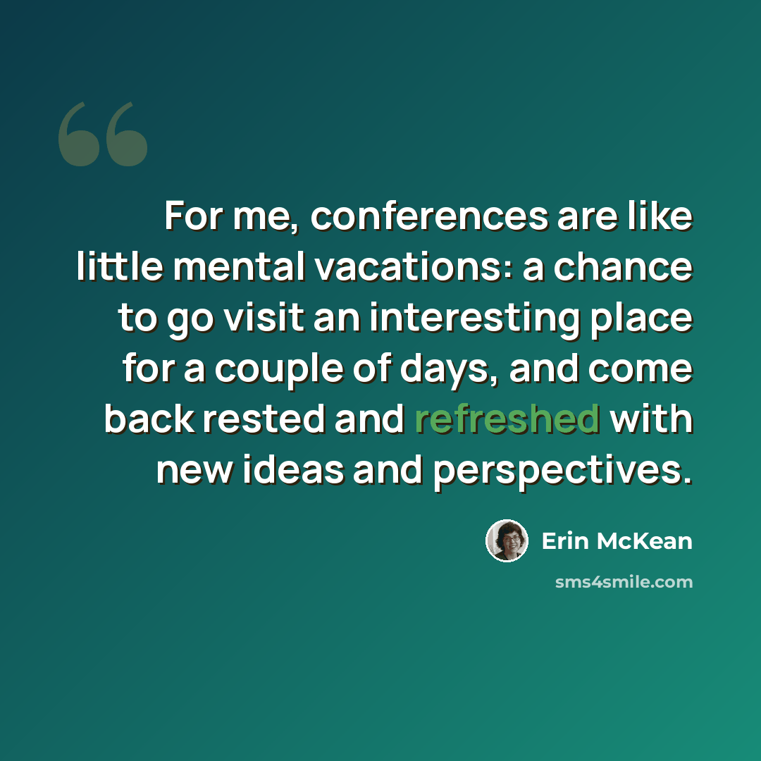“For me, conferences are like little mental vacations: a chance to go visit an interesting place for a couple of days, and come back rested and refreshed with new ideas and perspectives.” quote by Erin McKean