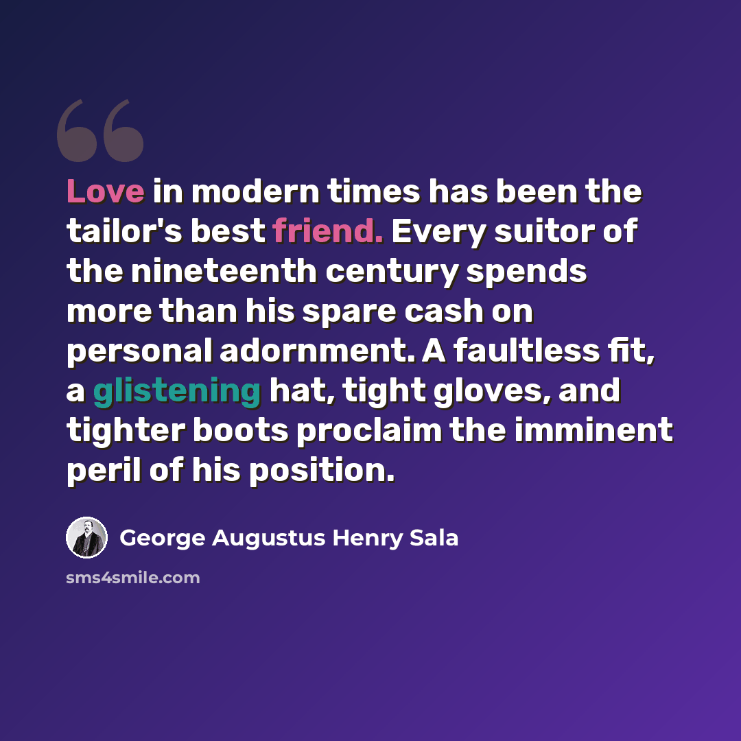 “Love in modern times has been the tailor's best friend. Every suitor of the nineteenth century spends more than his spare cash on personal adornment. A faultless fit, a glistening hat, tight gloves, and tighter boots proclaim the imminent peril of his position.” quote by George Augustus Henry Sala