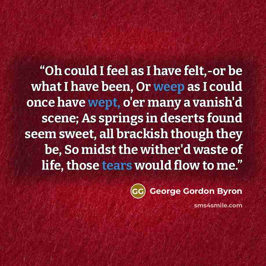 “Oh could I feel as I have felt,-or be what I have been, Or weep as I could once have wept, o'er many a vanish'd scene; As springs in deserts found seem sweet, all brackish though they be, So midst the wither'd waste of life, those tears would flow to me.” quote by George Gordon Byron