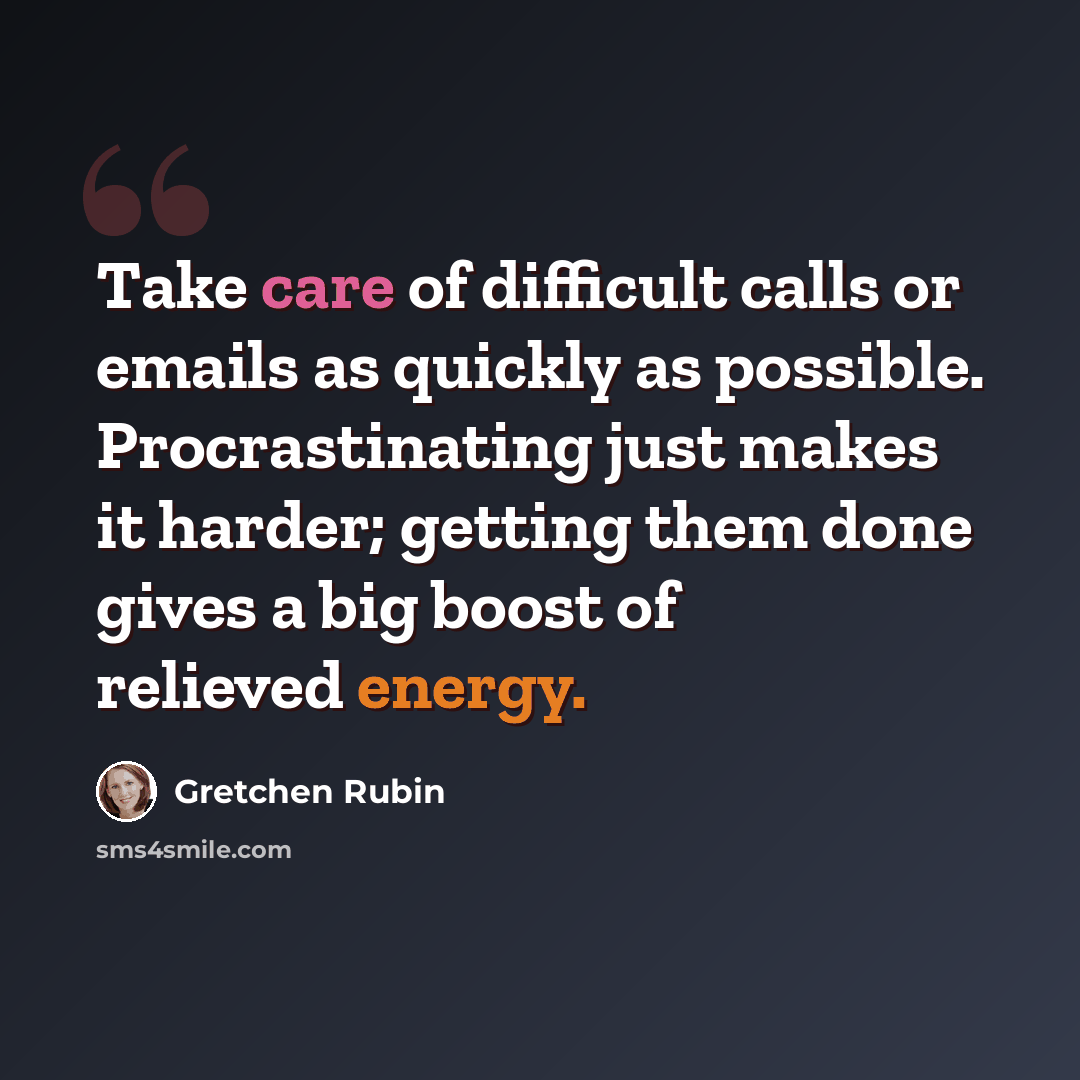 “Take care of difficult calls or emails as quickly as possible. Procrastinating just makes it harder; getting them done gives a big boost of relieved energy.” quote by Gretchen Rubin