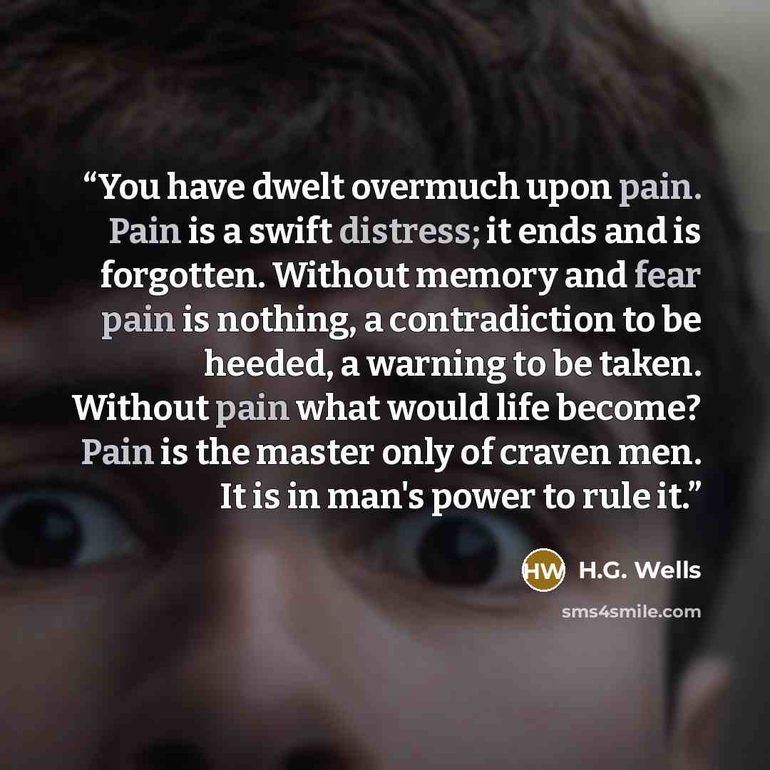 “You have dwelt overmuch upon pain. Pain is a swift distress; it ends and is forgotten. Without memory and fear pain is nothing, a contradiction to be heeded, a warning to be taken. Without pain what would life become? Pain is the master only of craven men. It is in man's power to rule it.” quote by H.G. Wells