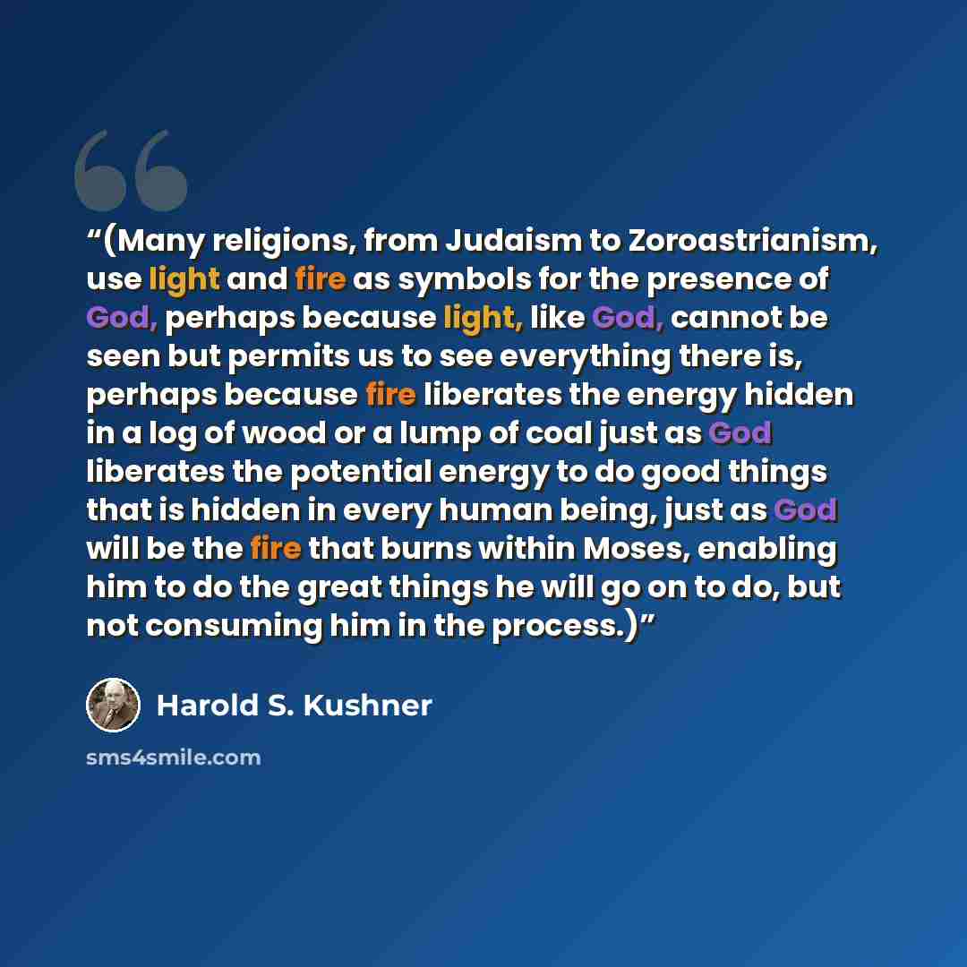 “(Many religions, from Judaism to Zoroastrianism, use light and fire as symbols for the presence of God, perhaps because light, like God, cannot be seen but permits us to see everything there is, perhaps because fire liberates the energy hidden in a log of wood or a lump of coal just as God…” quote by Harold S. Kushner