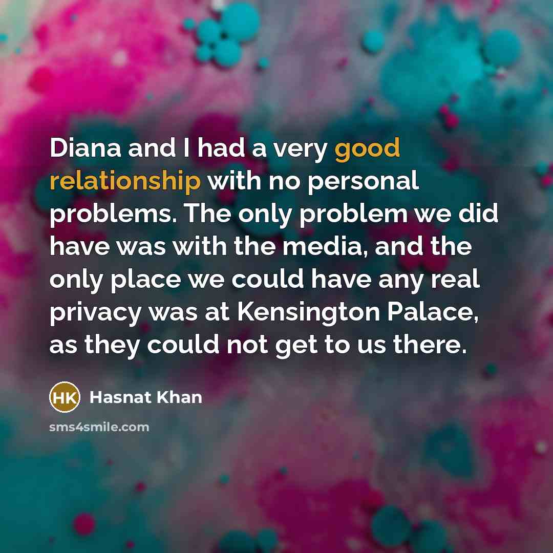 “Diana and I had a very good relationship with no personal problems. The only problem we did have was with the media, and the only place we could have any real privacy was at Kensington Palace, as they could not get to us there.” quote by Hasnat Khan