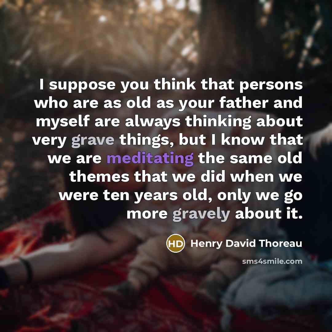 “I suppose you think that persons who are as old as your father and myself are always thinking about very grave things, but I know that we are meditating the same old themes that we did when we were ten years old, only we go more gravely about it.” quote by Henry David Thoreau