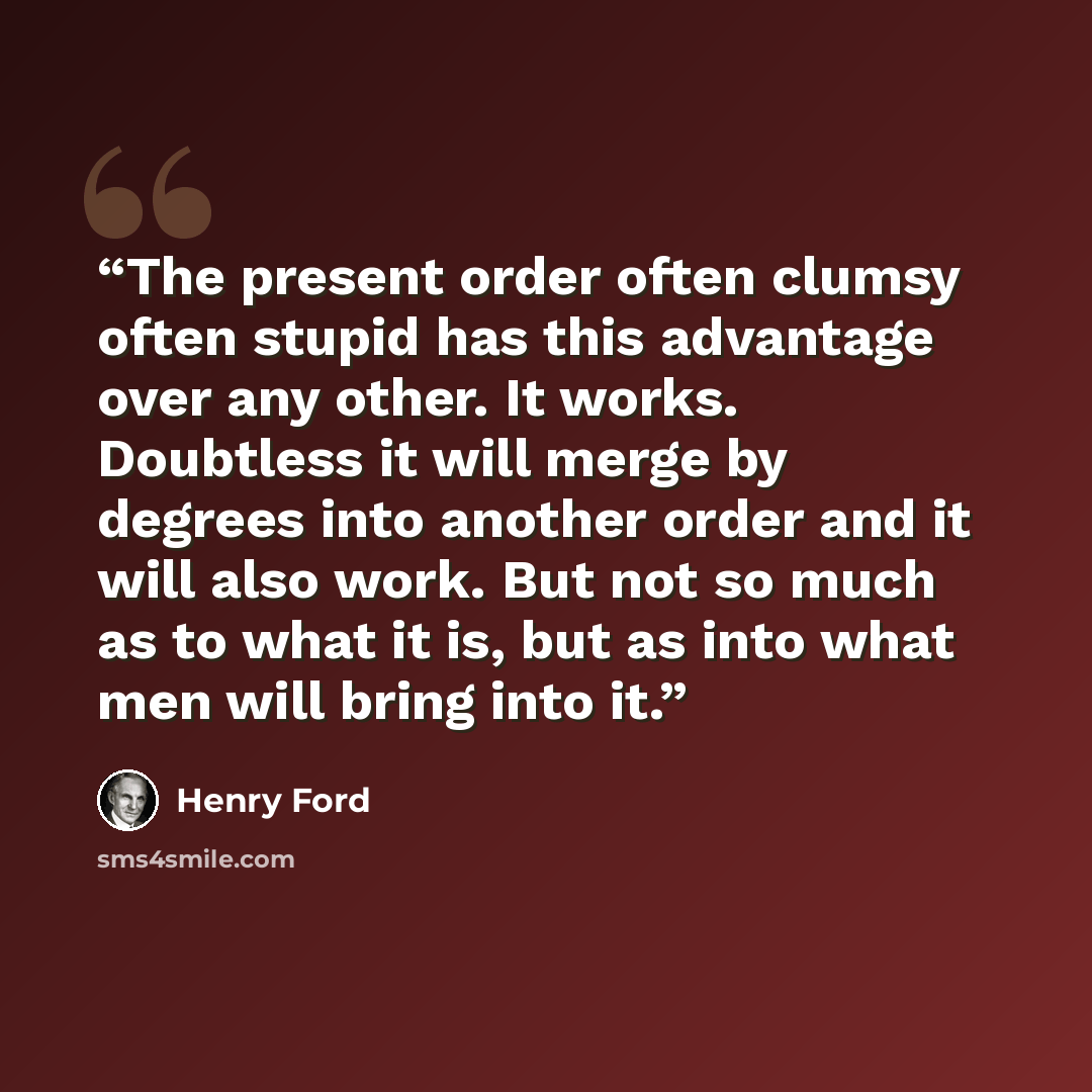“The present order often clumsy often stupid has this advantage over any other. It works. Doubtless it will merge by degrees into another order and it will also work. But not so much as to what it is, but as into what men will bring into it.” quote by Henry Ford