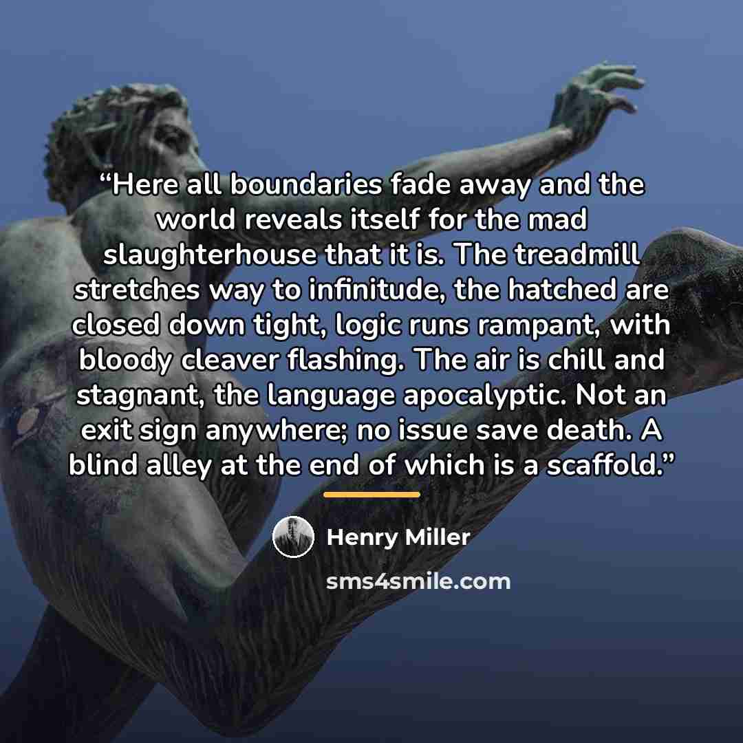 “Here all boundaries fade away and the world reveals itself for the mad slaughterhouse that it is. The treadmill stretches way to infinitude, the hatched are closed down tight, logic runs rampant, with bloody cleaver flashing. The air is chill and stagnant, the language apocalyptic. Not an exit…” quote by Henry Miller