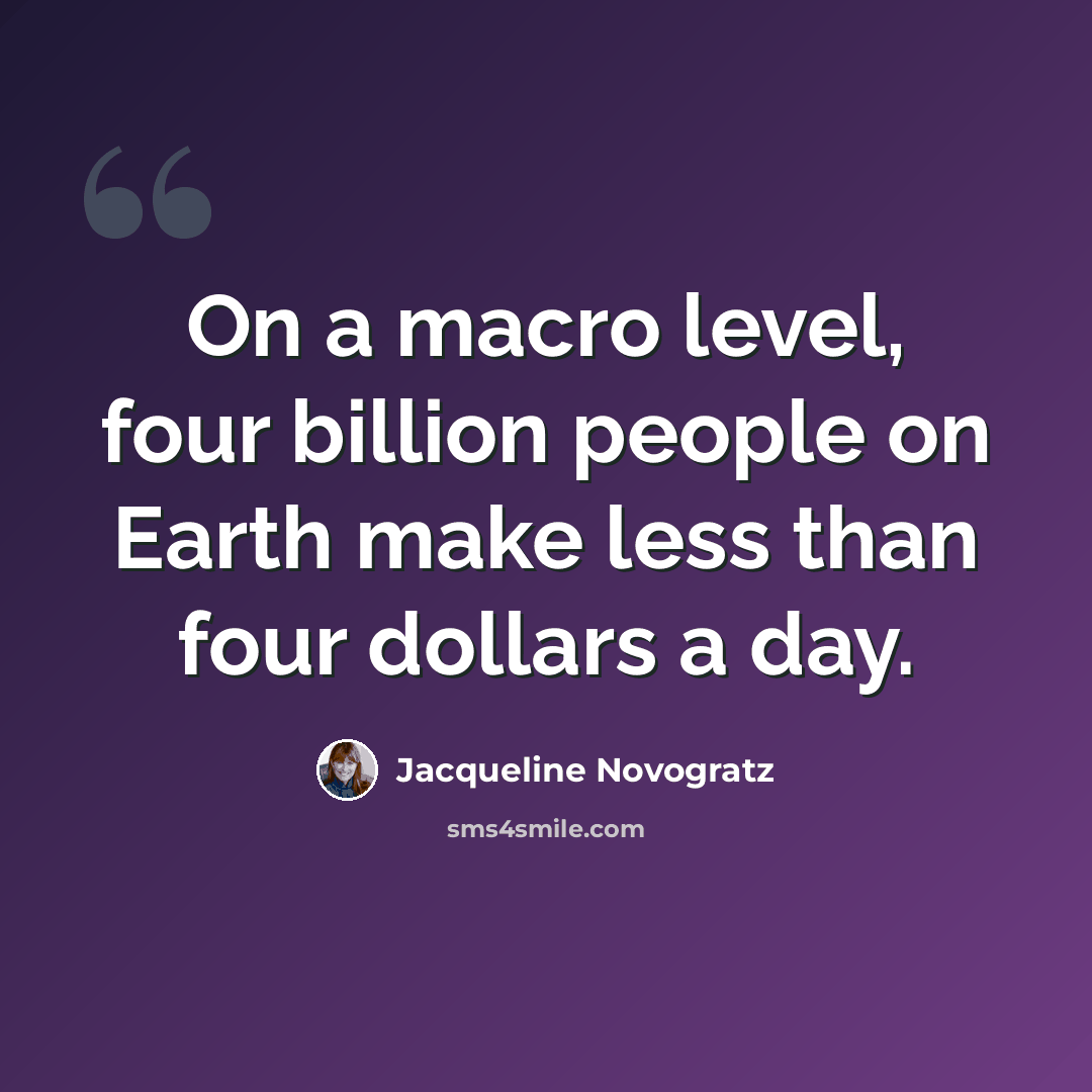 “On a macro level, four billion people on Earth make less than four dollars a day.” quote by Jacqueline Novogratz