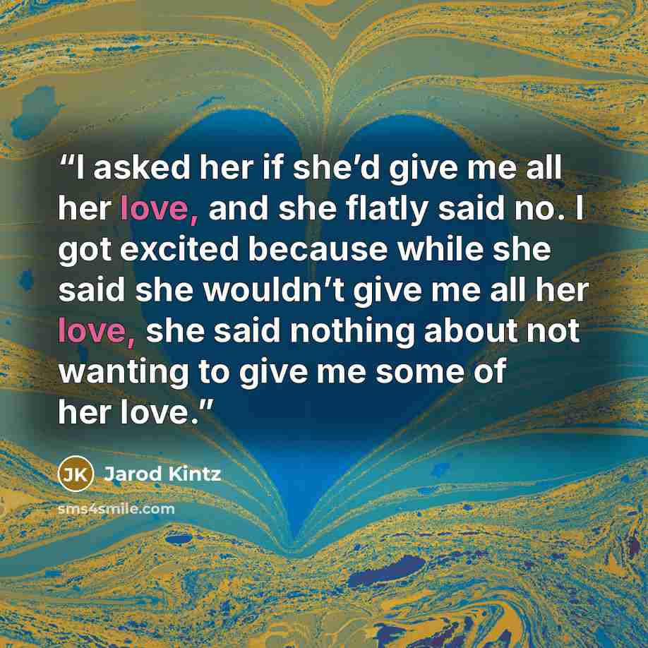 “I asked her if she’d give me all her love, and she flatly said no. I got excited because while she said she wouldn’t give me all her love, she said nothing about not wanting to give me some of her love.” quote by Jarod Kintz
