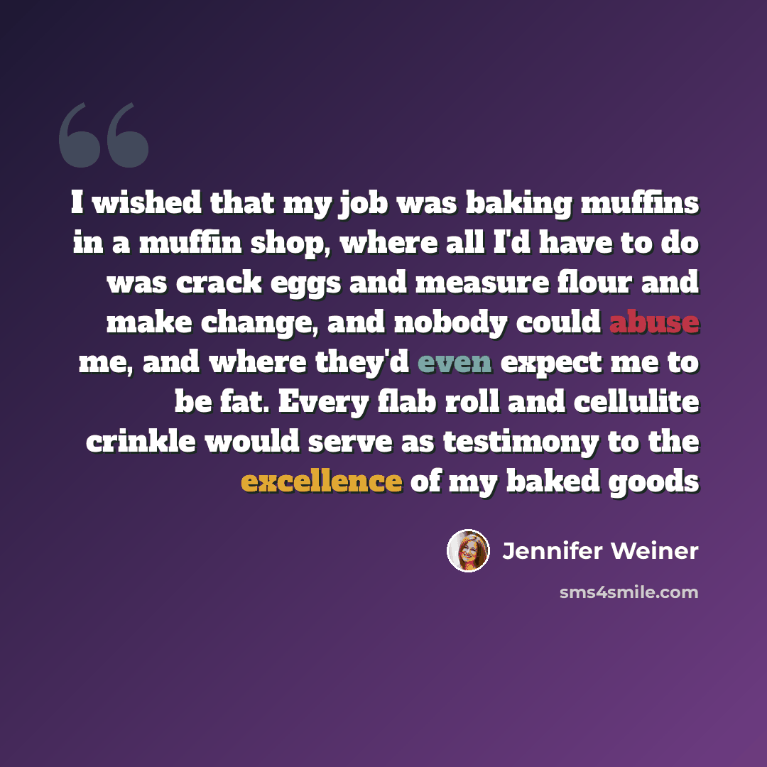 “I wished that my job was baking muffins in a muffin shop, where all I'd have to do was crack eggs and measure flour and make change, and nobody could abuse me, and where they'd even expect me to be fat. Every flab roll and cellulite crinkle would serve as testimony to the excellence of my baked…” quote by Jennifer Weiner