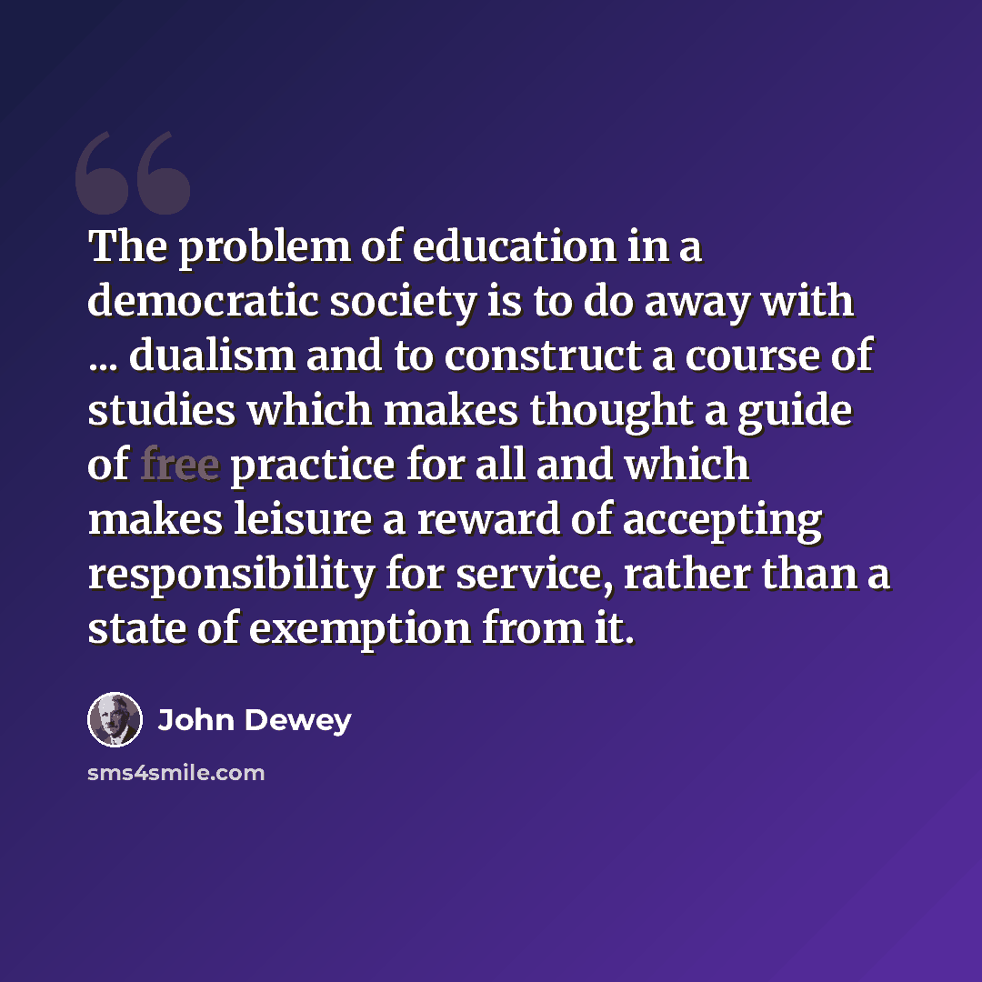 “The problem of education in a democratic society is to do away with ... dualism and to construct a course of studies which makes thought a guide of free practice for all and which makes leisure a reward of accepting responsibility for service, rather than a state of exemption from it.” quote by John Dewey