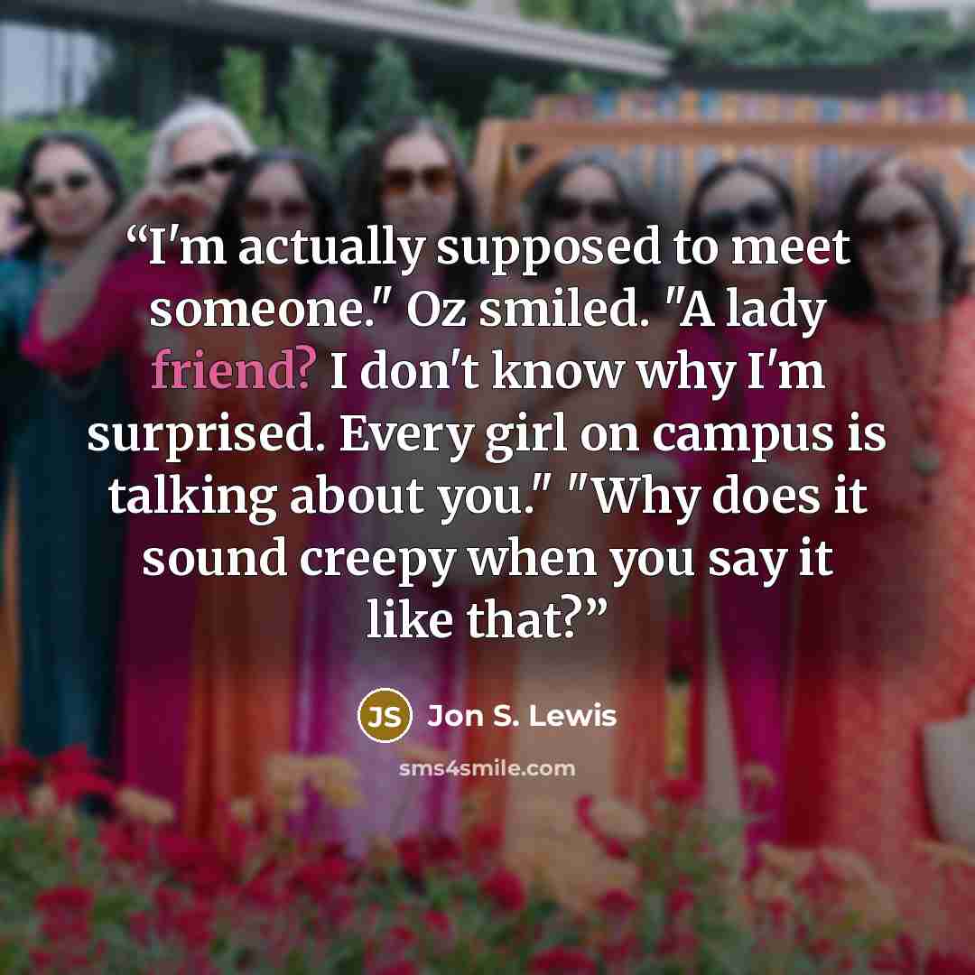 “I'm actually supposed to meet someone." Oz smiled. "A lady friend? I don't know why I'm surprised. Every girl on campus is talking about you." "Why does it sound creepy when you say it like that?” quote by Jon S. Lewis
