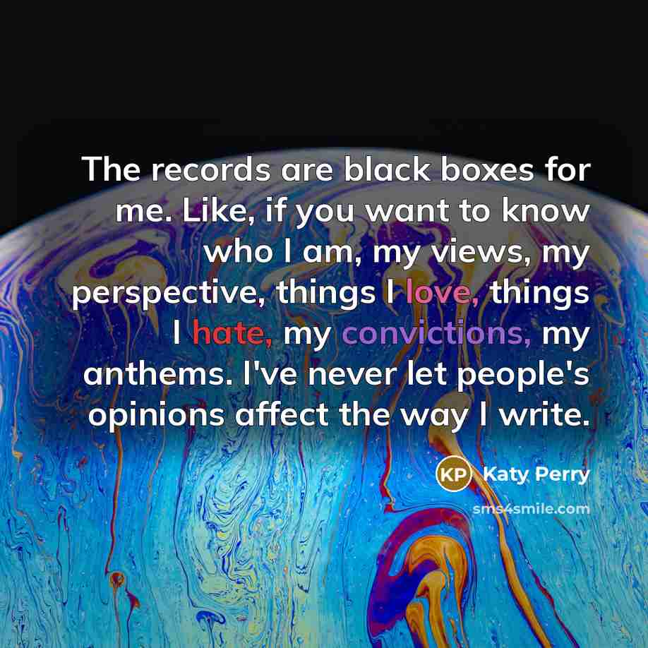 “The records are black boxes for me. Like, if you want to know who I am, my views, my perspective, things I love, things I hate, my convictions, my anthems. I've never let people's opinions affect the way I write.” quote by Katy Perry