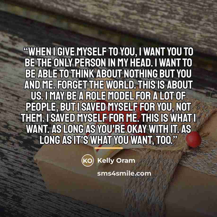“When I give myself to you, I want you to be the only person in my head. I want to be able to think about nothing but you and me. Forget the world. This is about us. I may be a role model for a lot of people, but I saved myself for you, not them. I saved myself for me. This is what I want. As long…” quote by Kelly Oram